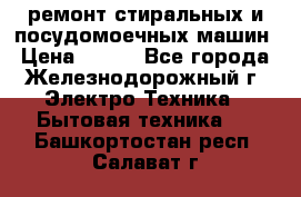 ремонт стиральных и посудомоечных машин › Цена ­ 500 - Все города, Железнодорожный г. Электро-Техника » Бытовая техника   . Башкортостан респ.,Салават г.